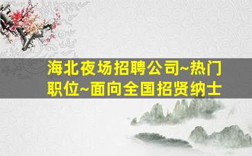 海北夜场招聘公司~热门职位~面向全国招贤纳士